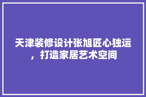 天津装修设计张旭匠心独运，打造家居艺术空间
