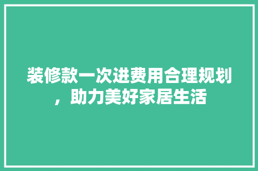 装修款一次进费用合理规划，助力美好家居生活
