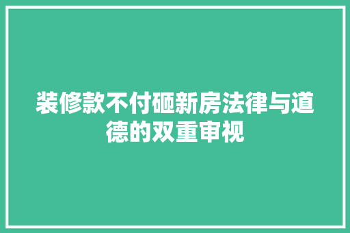 装修款不付砸新房法律与道德的双重审视
