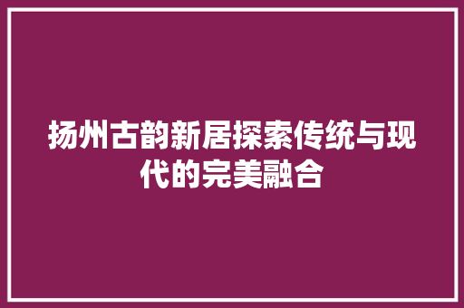 扬州古韵新居探索传统与现代的完美融合