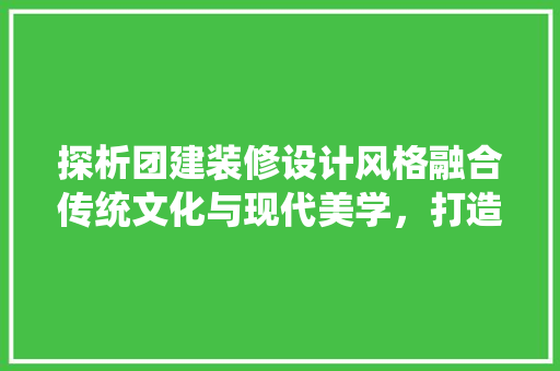 探析团建装修设计风格融合传统文化与现代美学，打造和谐共生的办公空间