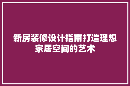 新房装修设计指南打造理想家居空间的艺术