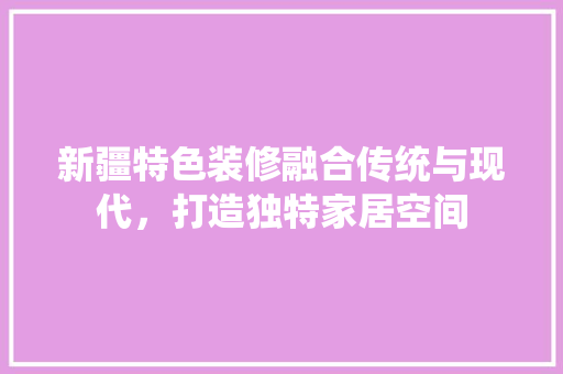 新疆特色装修融合传统与现代，打造独特家居空间