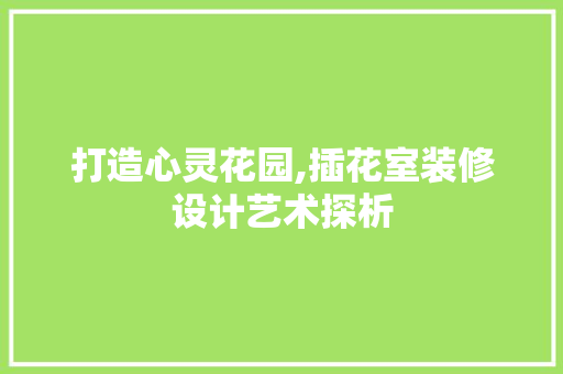 打造心灵花园,插花室装修设计艺术探析