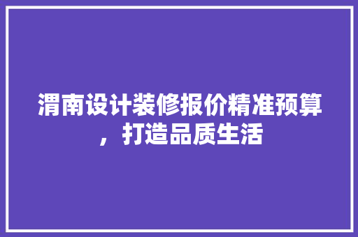 渭南设计装修报价精准预算，打造品质生活