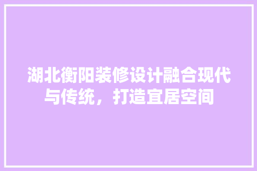 湖北衡阳装修设计融合现代与传统，打造宜居空间