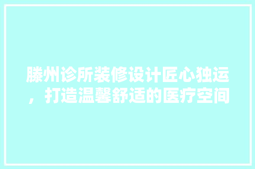 滕州诊所装修设计匠心独运，打造温馨舒适的医疗空间