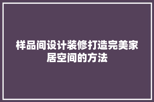 样品间设计装修打造完美家居空间的方法