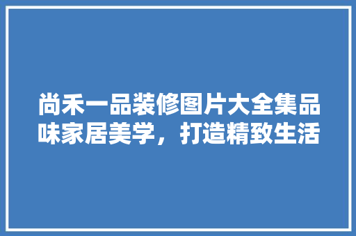 尚禾一品装修图片大全集品味家居美学，打造精致生活空间