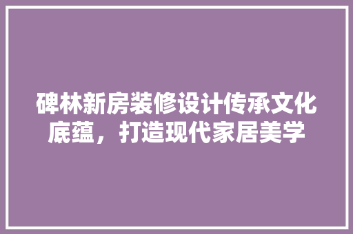 碑林新房装修设计传承文化底蕴，打造现代家居美学