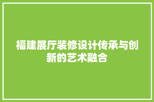 福建展厅装修设计传承与创新的艺术融合