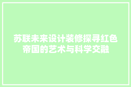 苏联未来设计装修探寻红色帝国的艺术与科学交融