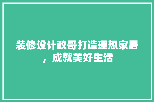 装修设计政哥打造理想家居，成就美好生活