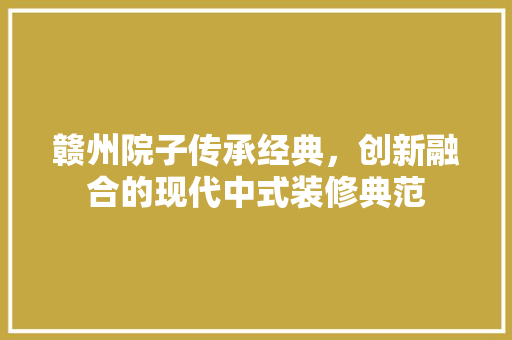 赣州院子传承经典，创新融合的现代中式装修典范