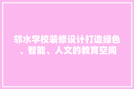 邻水学校装修设计打造绿色、智能、人文的教育空间