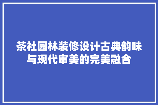 茶社园林装修设计古典韵味与现代审美的完美融合