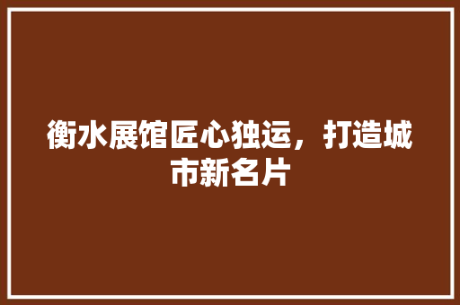 衡水展馆匠心独运，打造城市新名片
