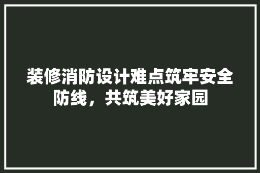 装修消防设计难点筑牢安全防线，共筑美好家园