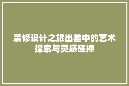 装修设计之旅出差中的艺术探索与灵感碰撞