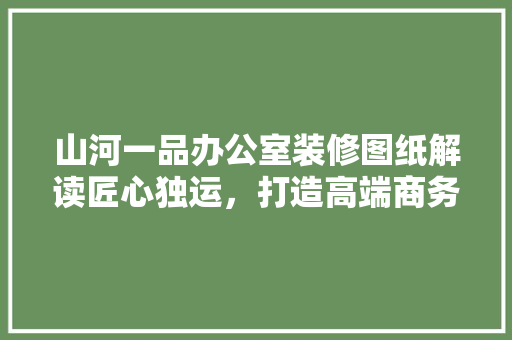 山河一品办公室装修图纸解读匠心独运，打造高端商务空间