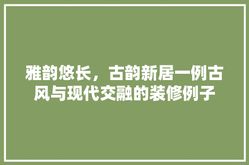雅韵悠长，古韵新居一例古风与现代交融的装修例子