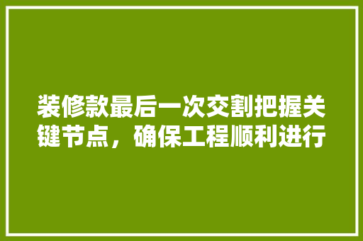 装修款最后一次交割把握关键节点，确保工程顺利进行