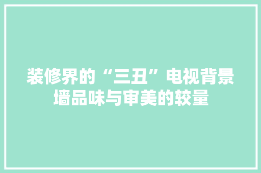 装修界的“三丑”电视背景墙品味与审美的较量