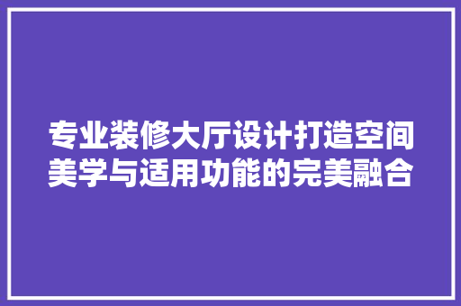 专业装修大厅设计打造空间美学与适用功能的完美融合