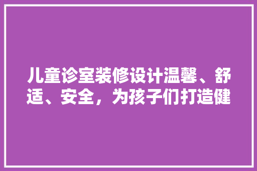 儿童诊室装修设计温馨、舒适、安全，为孩子们打造健康成长的港湾
