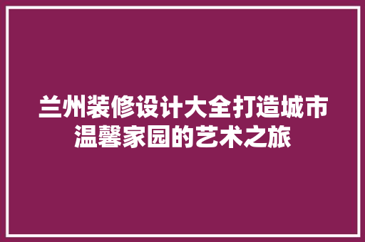兰州装修设计大全打造城市温馨家园的艺术之旅