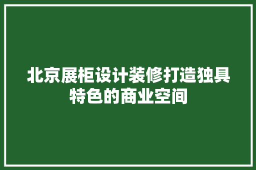 北京展柜设计装修打造独具特色的商业空间
