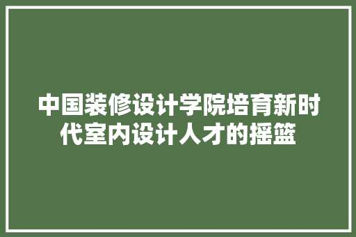 中国装修设计学院培育新时代室内设计人才的摇篮