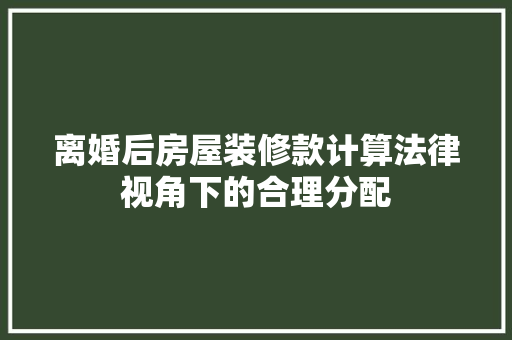 离婚后房屋装修款计算法律视角下的合理分配