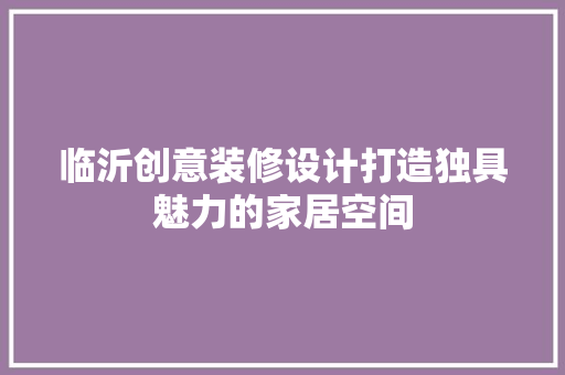 临沂创意装修设计打造独具魅力的家居空间