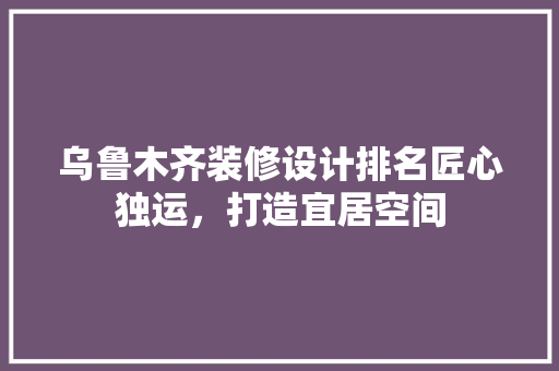 乌鲁木齐装修设计排名匠心独运，打造宜居空间