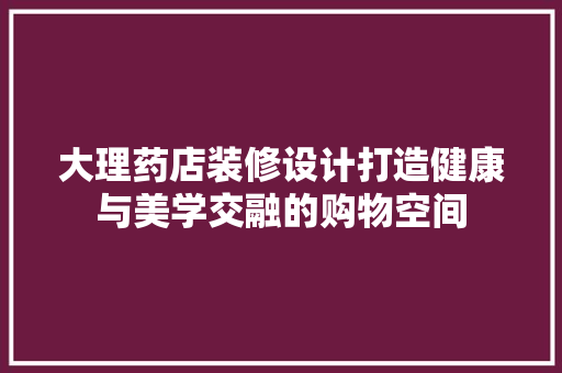 大理药店装修设计打造健康与美学交融的购物空间