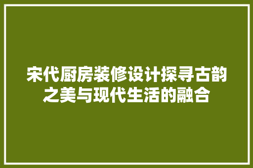 宋代厨房装修设计探寻古韵之美与现代生活的融合