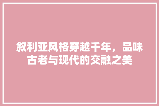 叙利亚风格穿越千年，品味古老与现代的交融之美
