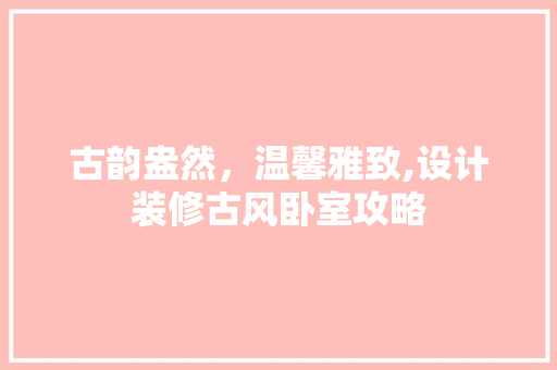 古韵盎然，温馨雅致,设计装修古风卧室攻略