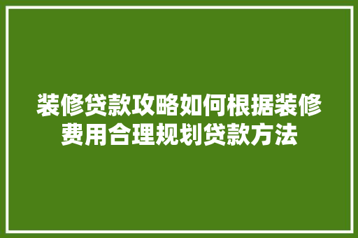 装修贷款攻略如何根据装修费用合理规划贷款方法