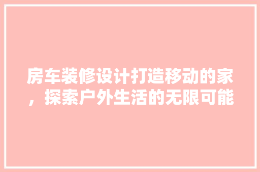 房车装修设计打造移动的家，探索户外生活的无限可能