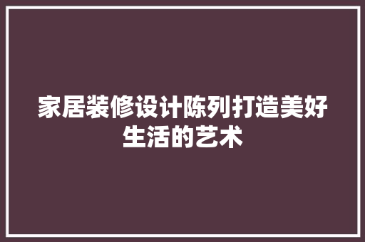家居装修设计陈列打造美好生活的艺术