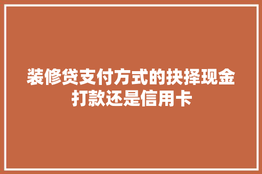 装修贷支付方式的抉择现金打款还是信用卡