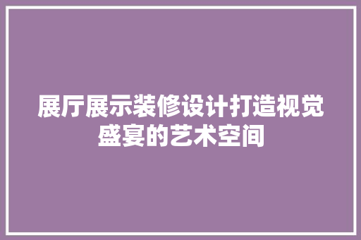 展厅展示装修设计打造视觉盛宴的艺术空间