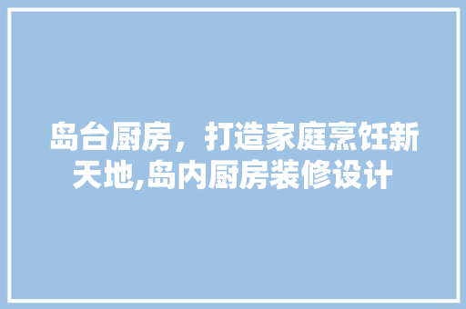 岛台厨房，打造家庭烹饪新天地,岛内厨房装修设计