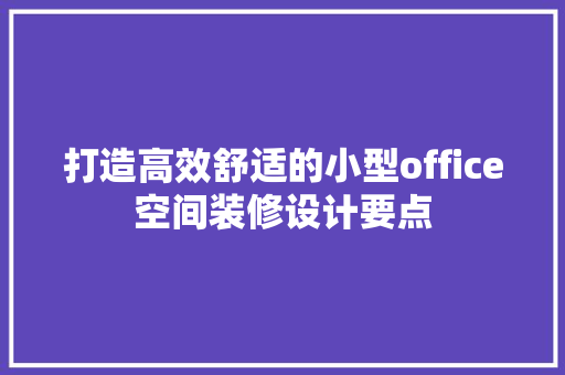 打造高效舒适的小型office空间装修设计要点