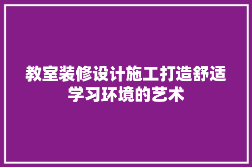 教室装修设计施工打造舒适学习环境的艺术