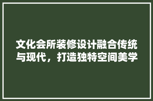 文化会所装修设计融合传统与现代，打造独特空间美学