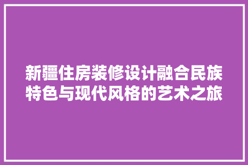新疆住房装修设计融合民族特色与现代风格的艺术之旅