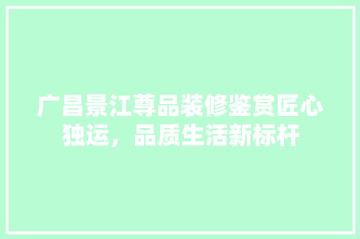 广昌景江尊品装修鉴赏匠心独运，品质生活新标杆